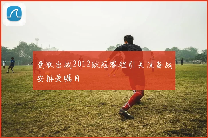 曼联出战2012欧冠赛程引关注备战安排受瞩目
