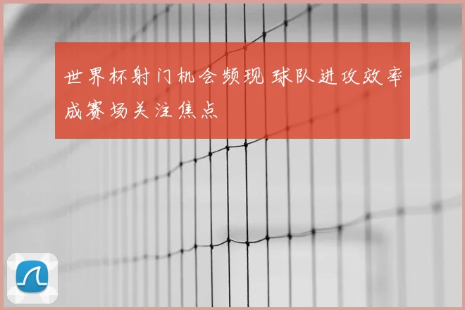世界杯射门机会频现 球队进攻效率成赛场关注焦点