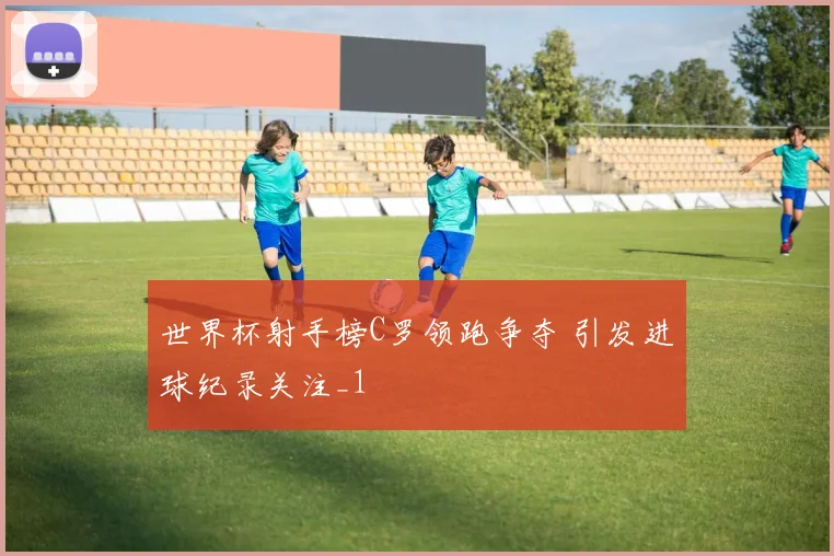 世界杯射手榜C罗领跑争夺 引发进球纪录关注_1