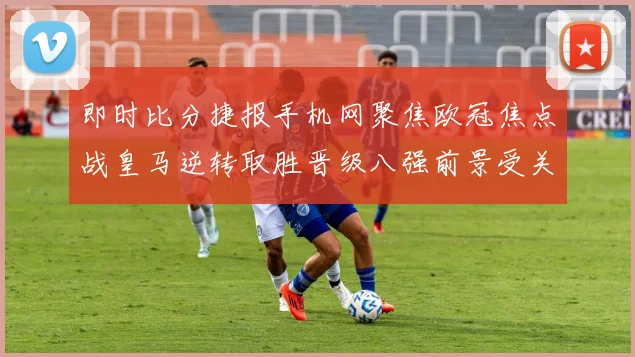 即时比分捷报手机网聚焦欧冠焦点战皇马逆转取胜晋级八强前景受关注
