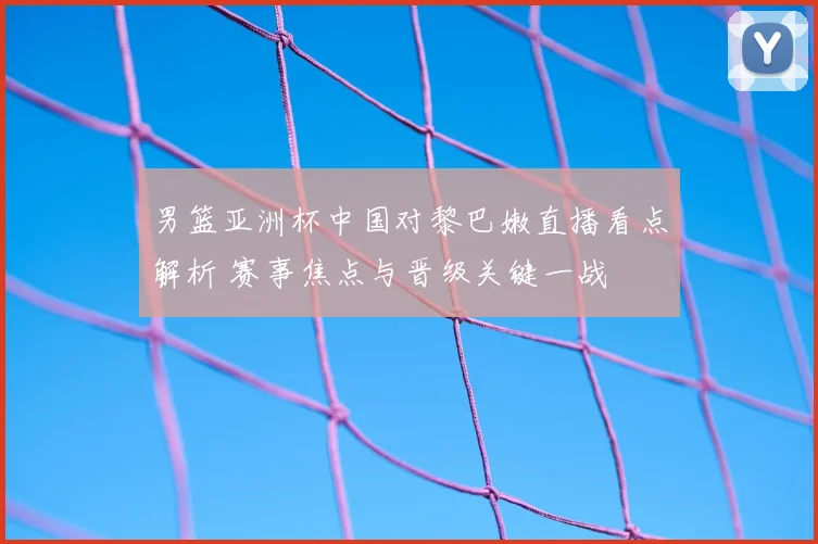 男篮亚洲杯中国对黎巴嫩直播看点解析 赛事焦点与晋级关键一战