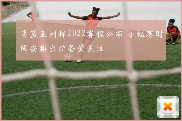 男篮亚洲杯2022赛程公布 小组赛时间安排出炉备受关注