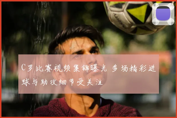 C罗比赛视频集锦曝光 多场精彩进球与助攻细节受关注