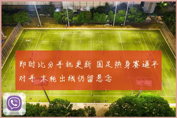 即时比分手机更新 国足热身赛逼平对手 末轮出线仍留悬念