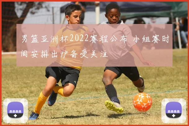 男篮亚洲杯2022赛程公布 小组赛时间安排出炉备受关注