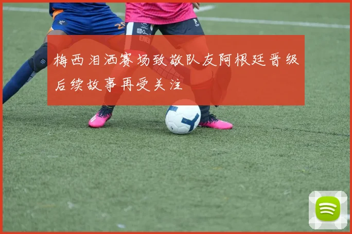 梅西泪洒赛场致敬队友阿根廷晋级后续故事再受关注