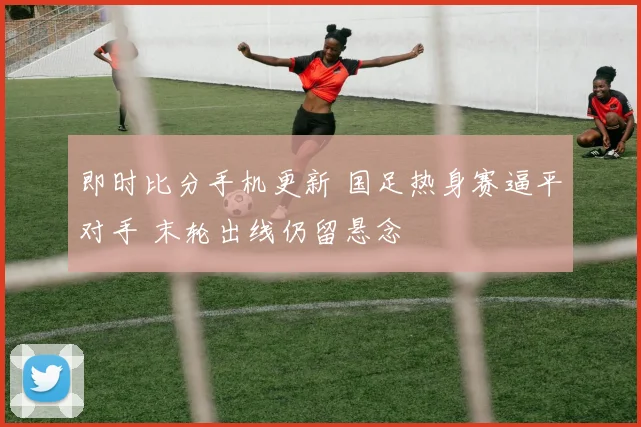 即时比分手机更新 国足热身赛逼平对手 末轮出线仍留悬念