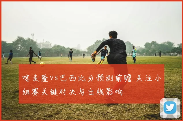 喀麦隆vs巴西比分预测前瞻 关注小组赛关键对决与出线影响