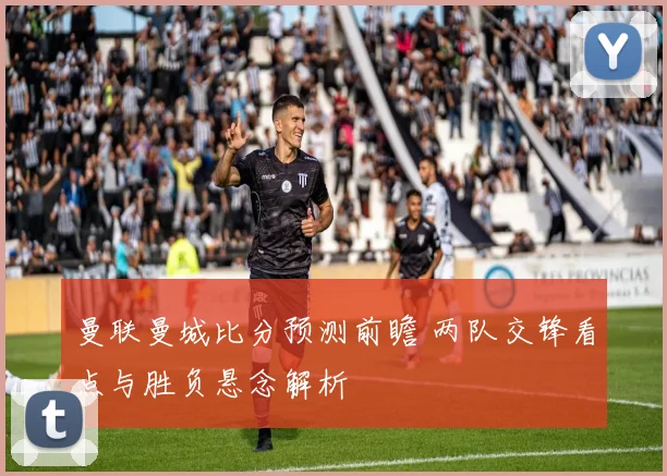 曼联曼城比分预测前瞻 两队交锋看点与胜负悬念解析