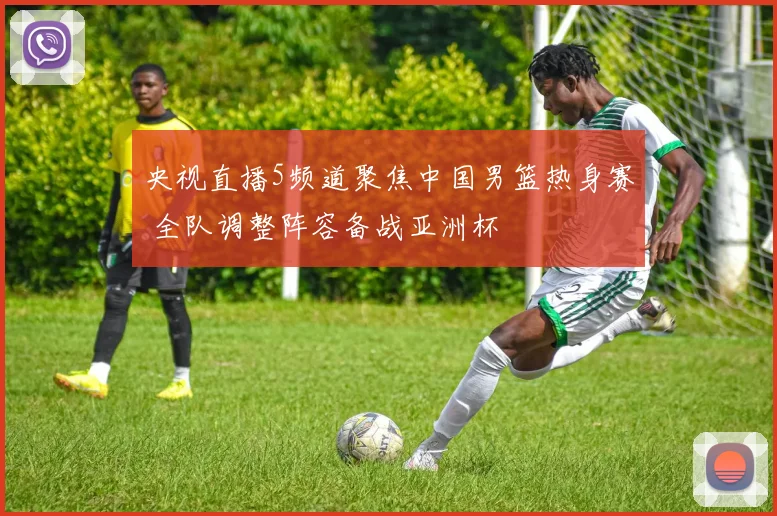 央视直播5频道聚焦中国男篮热身赛 全队调整阵容备战亚洲杯