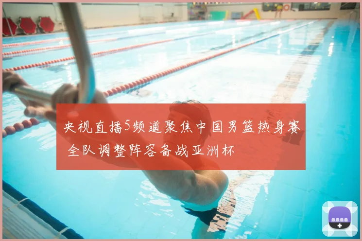 央视直播5频道聚焦中国男篮热身赛 全队调整阵容备战亚洲杯
