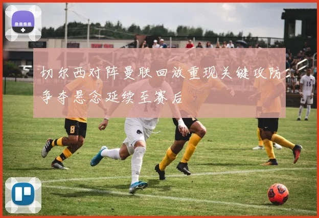 切尔西对阵曼联回放重现关键攻防争夺悬念延续至赛后