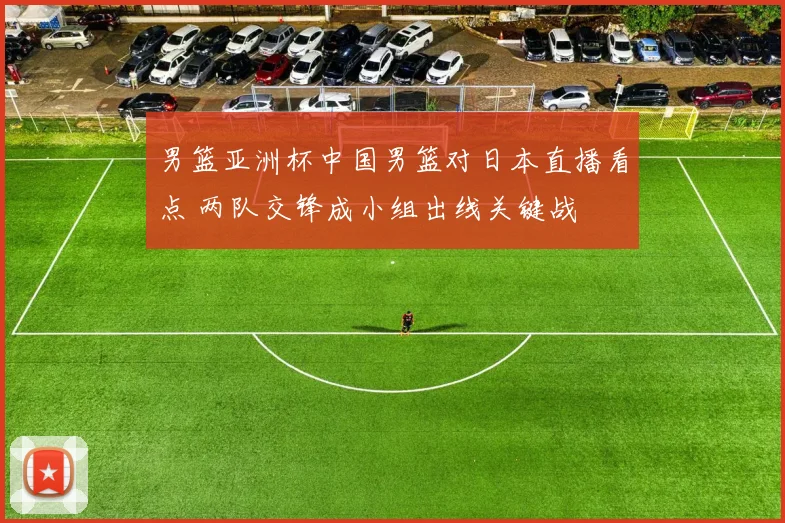 男篮亚洲杯中国男篮对日本直播看点 两队交锋成小组出线关键战