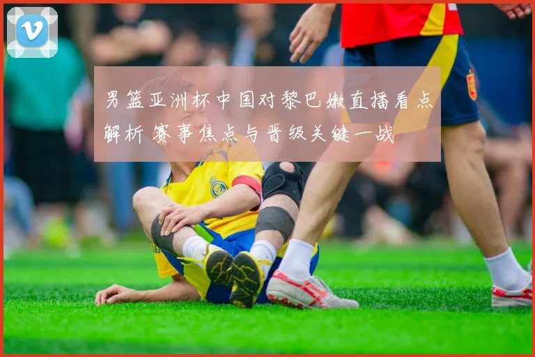 男篮亚洲杯中国对黎巴嫩直播看点解析 赛事焦点与晋级关键一战