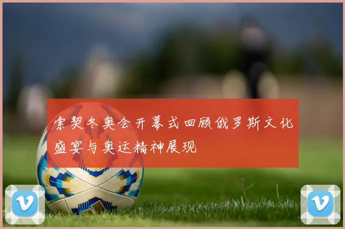 索契冬奥会开幕式回顾俄罗斯文化盛宴与奥运精神展现