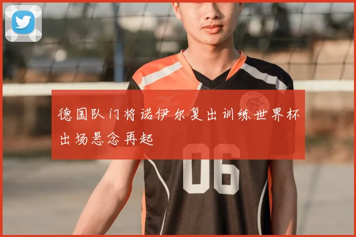 德国队门将诺伊尔复出训练世界杯出场悬念再起