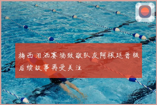 梅西泪洒赛场致敬队友阿根廷晋级后续故事再受关注