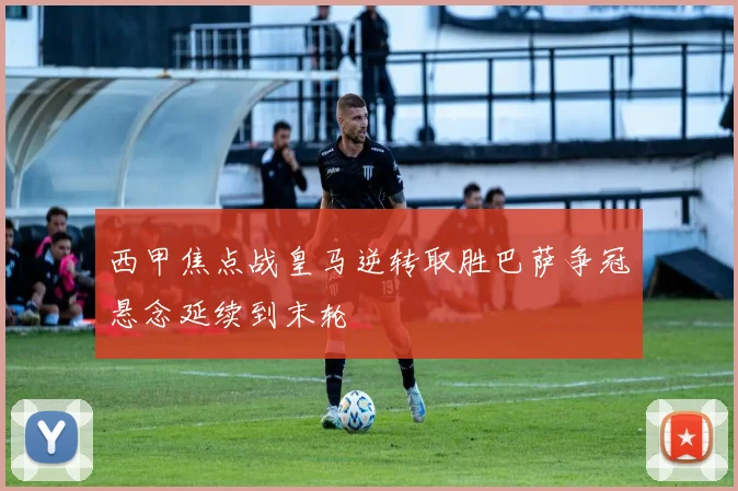 西甲焦点战皇马逆转取胜巴萨争冠悬念延续到末轮