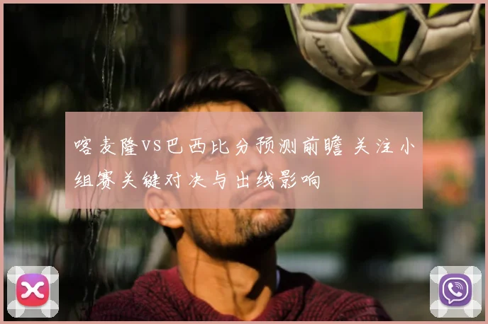 喀麦隆vs巴西比分预测前瞻 关注小组赛关键对决与出线影响